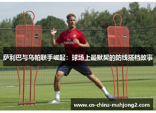 萨利巴与乌帕联手崛起：球场上最默契的防线搭档故事