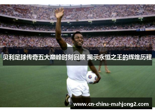 贝利足球传奇五大巅峰时刻回顾 揭示永恒之王的辉煌历程