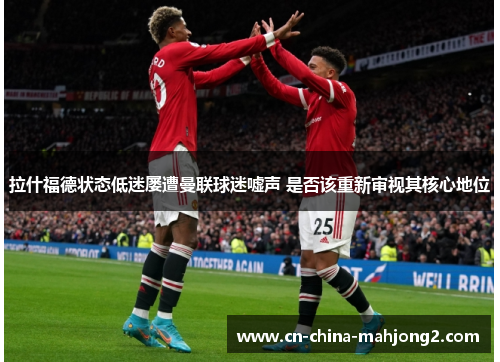 拉什福德状态低迷屡遭曼联球迷嘘声 是否该重新审视其核心地位